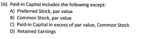 16) Paid-in Capital includes the following except:
A) Preferred Stock, par value
B) Common Stock, par value
C) Paid-in Capital in excess of par value, Common Stock
D) Retained Earnings
