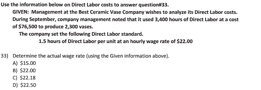 Use the information below on Direct Labor costs to answer question#33.
GIVEN: Management at the Best Ceramic Vase Company wishes to analyze its Direct Labor costs.
During September, company management noted that it used 3,400 hours of Direct Labor at a cost
of $76,500 to produce 2,300 vases.
The company set the following Direct Labor standard.
1.5 hours of Direct Labor per unit at an hourly wage rate of $22.00
33) Determine the actual wage rate (using the Given information above).
A) $15.00
B) $22.00
C) $22.18
D) $22.50
