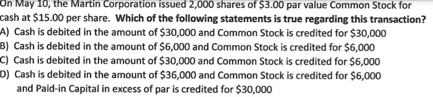 On May 10, the Martin Corporation issued 2,000 shares of $3.00 par value Common Stock for
cash at $15.00 per share. Which of the following statements is true regarding this transaction?
A) Cash is debited in the amount of $30,000 and Common Stock is credited for $30,000
B) Cash is debited in the amount of $6,000 and Common Stock is credited for $6,000
C) Cash is debited in the amount of $30,000 and Common Stock is credited for $6,000
D) Cash is debited in the amount of $36,000 and Common Stock is credited for $6,000
and Paid-in Capital in excess of par is credited for $30,000
