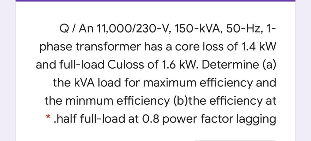 Q/ An 11,000O/230-V, 150-kVA, 50-Hz, 1-
phase transformer has a core loss of 1.4 kW
and full-load Culoss of 1.6 kW. Determine (a)
the kVA load for maximum efficiency and
the minmum efficiency (b)the efficiency at
* .half full-load at 0.8 power factor lagging
