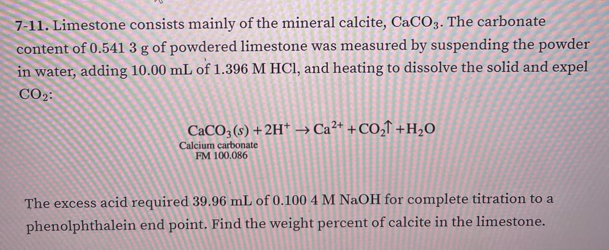 7-11. Limestone consists mainly of the mineral calcite, CaCO3. The carbonate
content of 0.541 3 g of powdered limestone was measured by suspending the powder
in water, adding 10.00 mL of 1.396 M HCI, and heating to dissolve the solid and expel
CO2:
CACO3 (s) +2H* → Ca²* +CO,T +H2O
Calcium carbonate
FM 100.086
The excess acid required 39.96 mL of 0.100 4 M NaOH for complete titration to a
phenolphthalein end point. Find the weight percent of calcite in the limestone.

