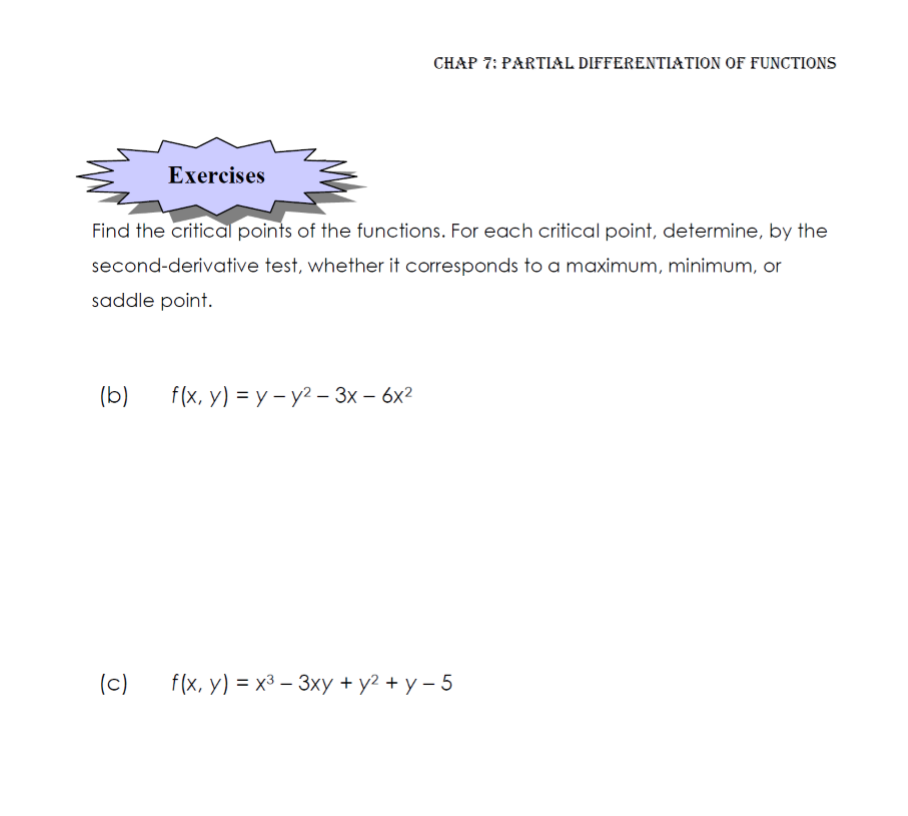 CHAP 7: PARTIAL DIFFERENTIATION OF FUNCTIONS
Exercises
Find the critical points of the functions. For each critical point, determine, by the
second-derivative test, whether it corresponds to a maximum, minimum, or
saddle point.
(b)
f(x, y) %3D у - у? — 3х — 6х2
(c)
f(x, y) %3D х3 — Зху + у? + у - 5
