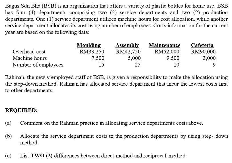 Bagus Sdn Bhd (BSB) is an organization that offers a variety of plastic bottles for home use. BSB
has four (4) departments comprising two (2) service departments and two (2) production
departments. One (1) service department utilizes machine hours for cost allocation, while another
service department allocates its cost using number of employees. Costs information for the current
year are based on the following data:
Moulding
RM33,250
7,500
Assembly
RM42,750
5,000
Maintenance
Cafeteria
RM90,000
3,000
Overhead cost
RM52,000
Machine hours
9,500
Number of employees
15
25
10
Rahman, the newly employed staff of BSB, is given a responsibility to make the allocation using
the step-down method. Rahman has allocated service department that incur the lowest costs first
to other departments.
REQUIRED:
(a)
Comment on the Rahman practice in allocating service departments costs above.
Allocate the service department costs to the production departments by using step- down
method.
(b)
(c)
List TWO (2) differences between direct method and reciprocal method.
