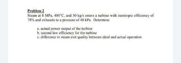 Problem 2
Steam at 8 MPa, 400°C, and 50 kg/s enters a turbine with isentropic efficiency of
78% and exhausts to a pressure of 40 kPa. Determine
a. actual power output of the turbine
b. second law efficiency for the turbine
c. difference in steam exit quality between ideal and actual operation
