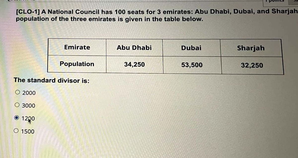 [CLO-1] A National Council has 100 seats for 3 emirates: Abu Dhabi, Dubai, and Sharjah
population of the three emirates is given in the table below.
Emirate
Abu Dhabi
Dubai
Sharjah
Population
34,250
53,500
32,250
The standard divisor is:
O 2000
O 3000
O 1200
O 1500
