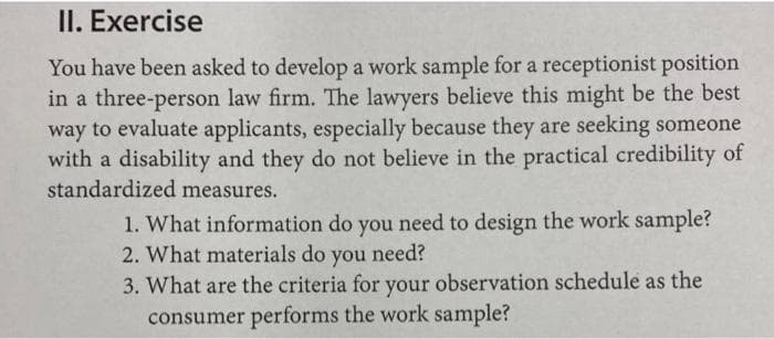 II. Exercise
You have been asked to develop a work sample for a receptionist position
in a three-person law firm. The lawyers believe this might be the best
way to evaluate applicants, especially because they are seeking someone
with a disability and they do not believe in the practical credibility of
standardized measures.
1. What information do you need to design the work sample?
2. What materials do you need?
3. What are the criteria for your observation schedule as the
consumer performs the work sample?
