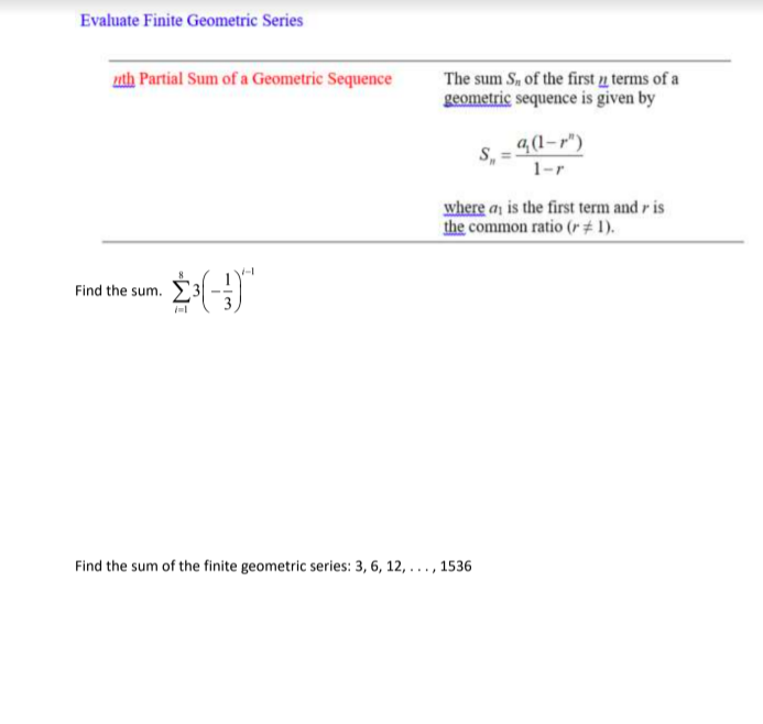 Evaluate Finite Geometric Series
uth Partial Sum of a Geometric Sequence
The sum S, of the first u terms of a
geometric sequence is given by
4(1-r")
1-r
where ay is the first term and r is
the common ratio (r+1).
Find the sum. E3
Find the sum of the finite geometric series: 3, 6, 12, ... , 1536
