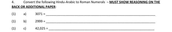4.
Convert the following Hindu-Arabic to Roman Numerals - MUST SHOW REASONING ON THE
BACK OR ADDITIONAL PAPER:
(1)
a)
3071 =
(1)
b)
2999 =
(1)
c)
42,025

