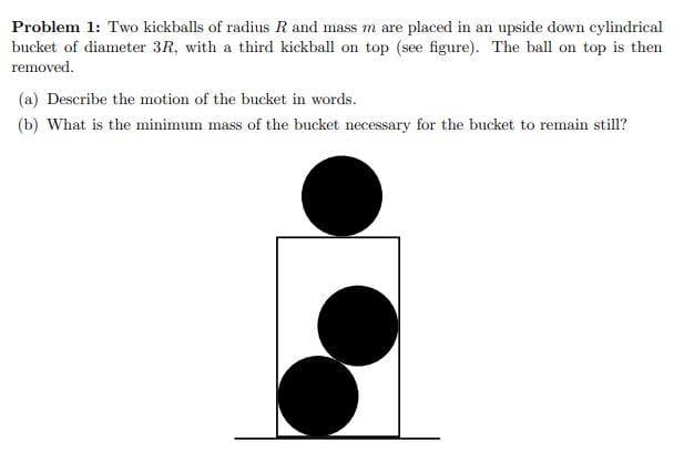Problem 1: Two kickballs of radius R and mass m are placed in an upside down cylindrical
bucket of diameter 3R, with a third kickball on top (see figure). The ball on top is then
removed.
(a) Describe the motion of the bucket in words.
(b) What is the minimum mass of the bucket necessary for the bucket to remain still?
