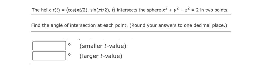 The helix r(t) = (cos(лt/2), sin(t/2), t) intersects the sphere x² + y² + z² = 2 in two points.
Find the angle of intersection at each point. (Round your answers to one decimal place.)
O
(smaller t-value)
O
(larger t-value)