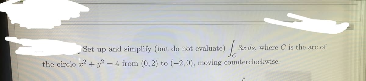 Set up and simplify (but do not evaluate) /
3x ds, where C is the arc of
the circle x2 + y? = 4 from (0, 2) to (-2,0), moving counterclockwise.
