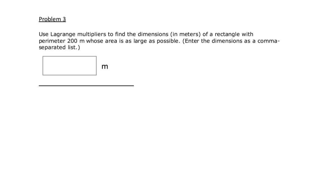 Problem 3
Use Lagrange multipliers to find the dimensions (in meters) of a rectangle with
perimeter 200 m whose area is as large as possible. (Enter the dimensions as a comma-
separated list.)
m
