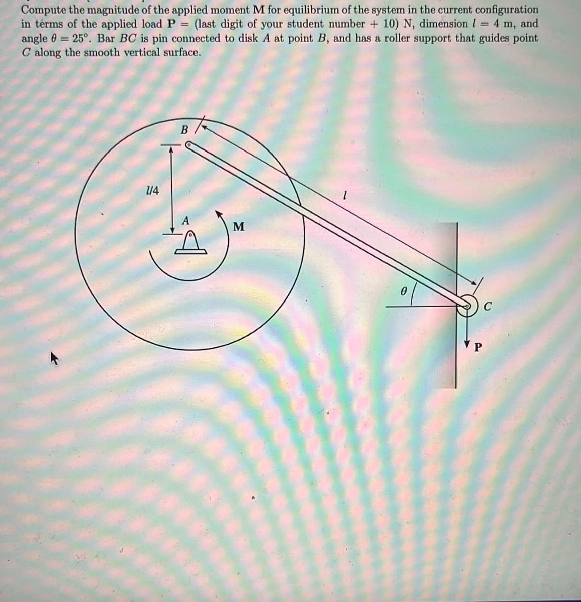Compute the magnitude of the applied moment M for equilibrium of the system in the current configuration
in terms of the applied load P
angle 0 = 25°. Bar BC is pin connected to disk A at point B, and has a roller support that guides point
C along the smooth vertical surface.
(last digit of your student number + 10) N, dimension l = 4 m, and
/4

