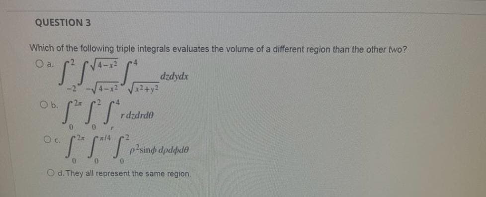 QUESTION 3
Which of the following triple integrals evaluates the volume of a different region than the other two?
O a.
dzdydx
x² + y²
2r
S²S²S²
0
0
O c. 2zz
[²h Sah S²,
p²sind dpdøde
0
0
O d. They all represent the same region.
O b.
rdzdrde