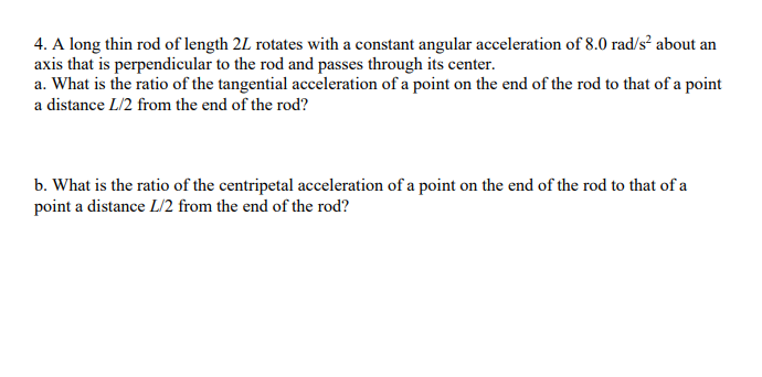 4. A long thin rod of length 2L rotates with a constant angular acceleration of 8.0 rad/s² about an
axis that is perpendicular to the rod and passes through its center.
a. What is the ratio of the tangential acceleration of a point on the end of the rod to that of a point
a distance L/2 from the end of the rod?
b. What is the ratio of the centripetal acceleration of a point on the end of the rod to that of a
point a distance L/2 from the end of the rod?