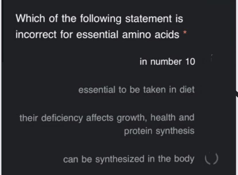 Which of the following statement is
incorrect for essential amino acids
in number 10
essential to be taken in diet
their deficiency affects growth, health and
protein synthesis
can be synthesized in the body U
