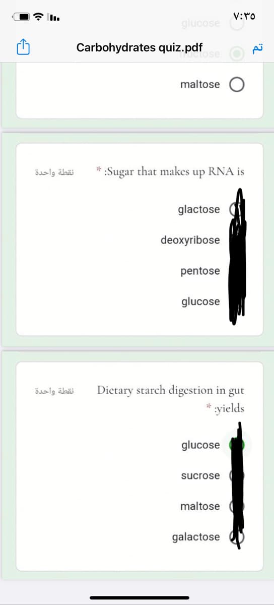glucose
Carbohydrates quiz.pdf
tose
maltose
نقطة واحدة
:Sugar that makes up RNA is
glactose
deoxyribose
pentose
glucose
نقطة واحدة
Dictary starch digestion in gut
yields
glucose
sucrose
maltose
galactose
