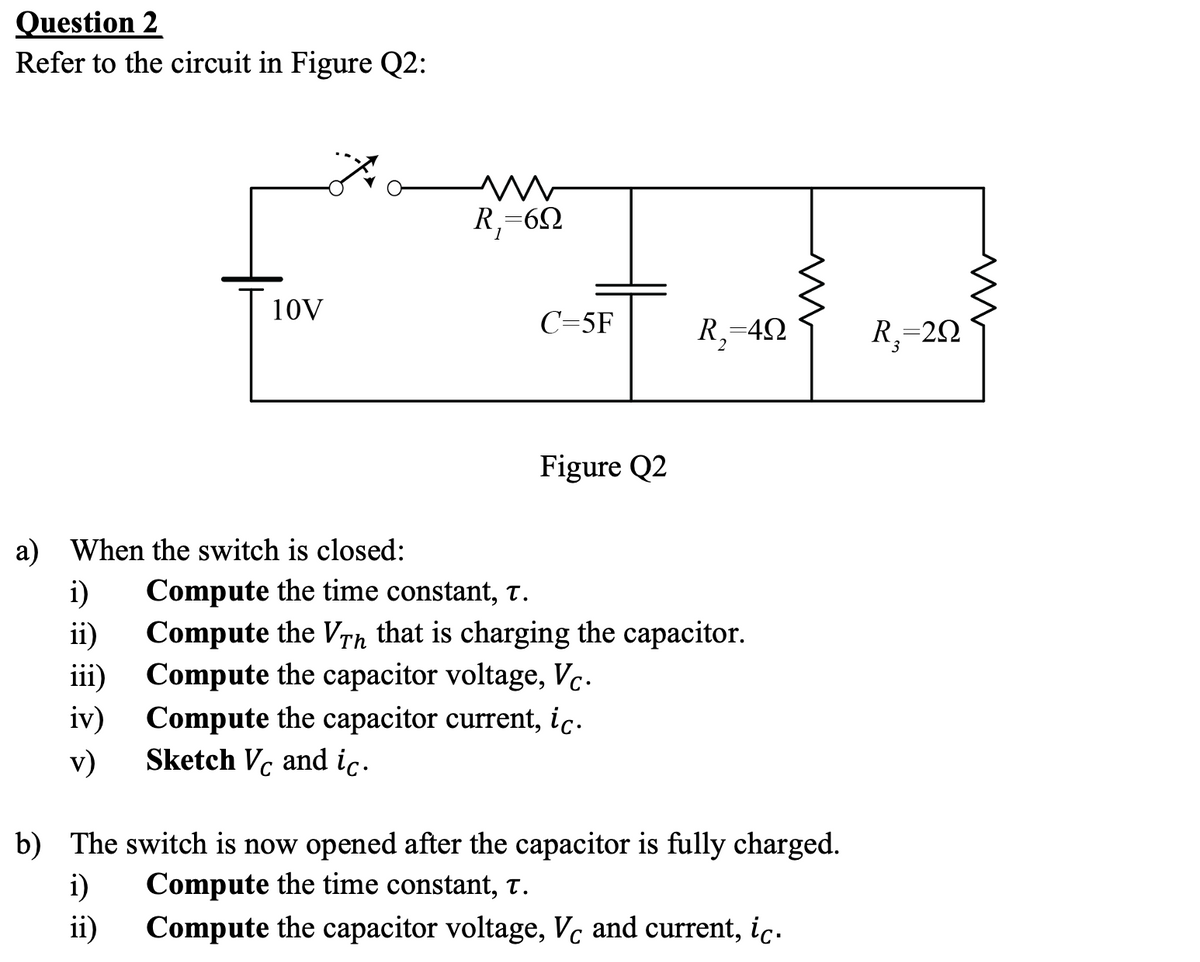 Question 2
Refer to the circuit in Figure Q2:
R,=6Q
10V
C=5F
R,=42
R,=20
Figure Q2
a) When the switch is closed:
i)
Compute the time constant, T.
ii)
Compute the VTh that is charging the capacitor.
iii) Compute the capacitor voltage, Vc.
iv)
Compute the capacitor current, ic.
Sketch Vc and ic.
v)
b) The switch is now opened after the capacitor is fully charged.
i)
ii)
Compute the time constant, t.
Compute the capacitor voltage, Vc and current, ic.
