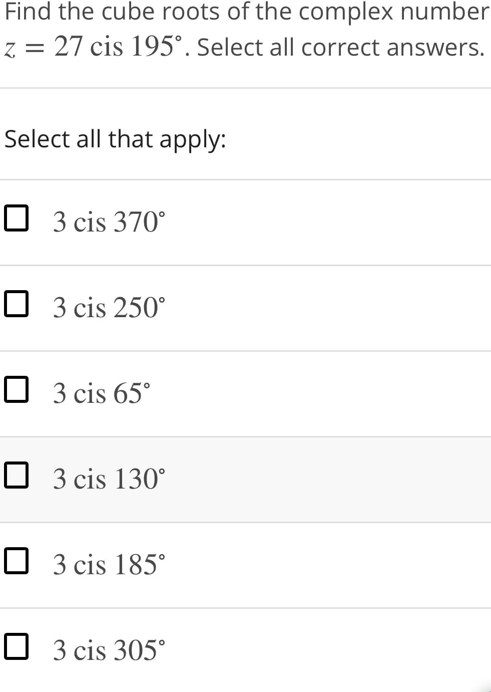 Find the cube roots of the complex number
z = 27 cis 195°. Select all correct answers.
Select all that apply:
O 3 cis 370°
O 3 cis 250°
O 3 cis 65°
O 3 cis 130°
O 3 cis 185°
O 3 cis 305°
