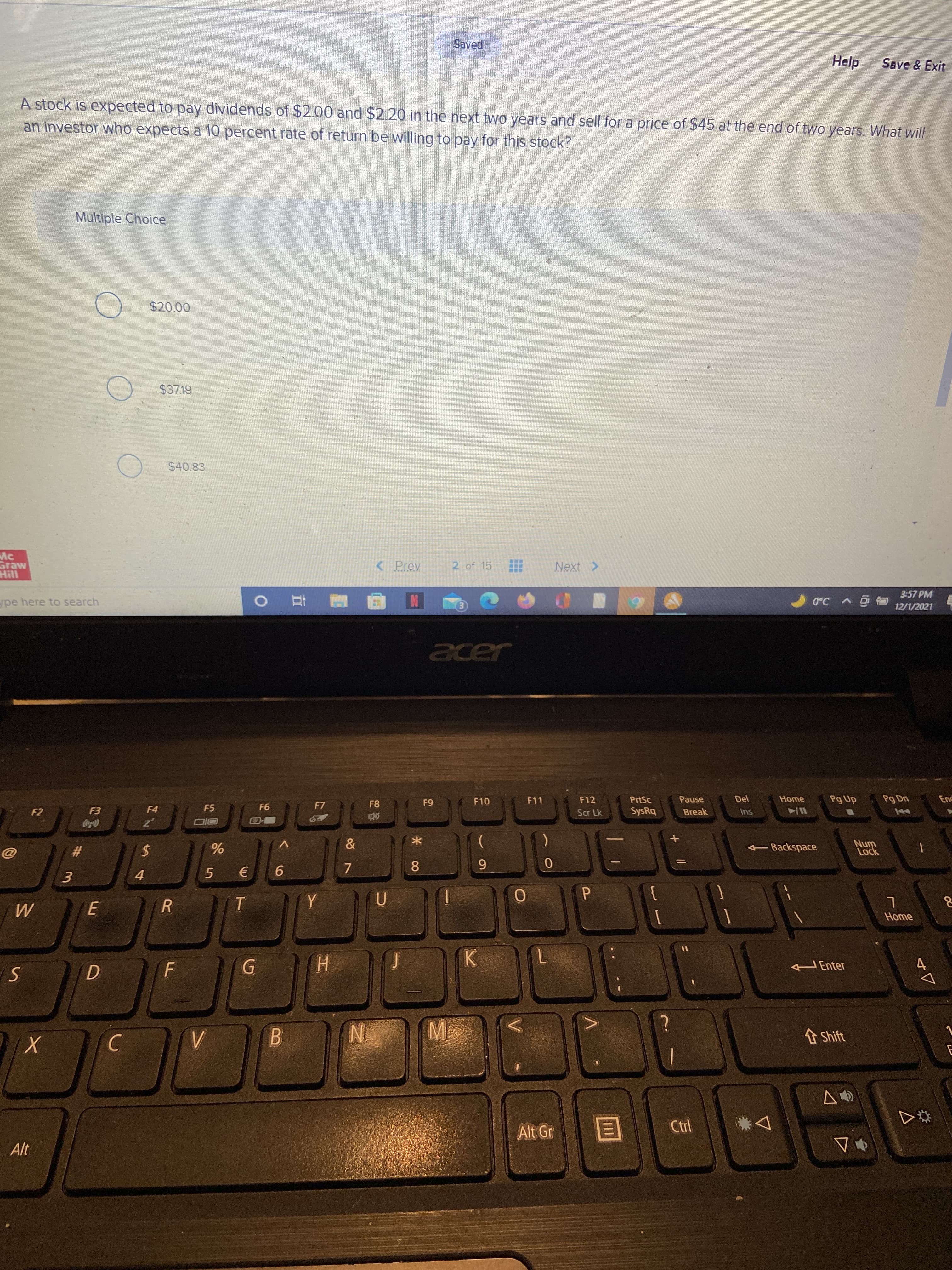 Help
Save & Exit
A stock is expected to pay dividends of $2.00 and $2.20 in the next two years and sell for a price of $45 at the end of two years. What will
an investor who expects a 10 percent rate of return be willing to pay for this stock?
Multiple Choice
$20.00
$40.83
Mc
< Prev
2 of 15
Next >
Hill
3:57 PM
ype here to search
12/1/2021
F11
F12
PrtSc
Pause
Home
Pg Up
Pg Dn
End
F10
F5
F7
61
94
Scr Lk
SysRq
Break
Ins
-Backspace
Lock
23
9.
8.
(E
}
Home
HEnter
H.
B
t Shift
Alt Gr
公
Alt

