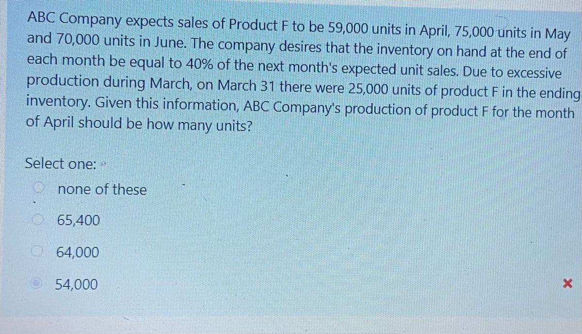 ABC Company expects sales of Product F to be 59,000 units in April, 75,000 units in May
and 70,000 units in June. The company desires that the inventory on hand at the end of
each month be equal to 40% of the next month's expected unit sales. Due to excessive
production during March, on March 31 there were 25,000 units of product F in the ending
inventory. Given this information, ABC Company's production of product F for the month
of April should be how many units?
Select one:
none of these
O65,400
O 64,000
54,000
