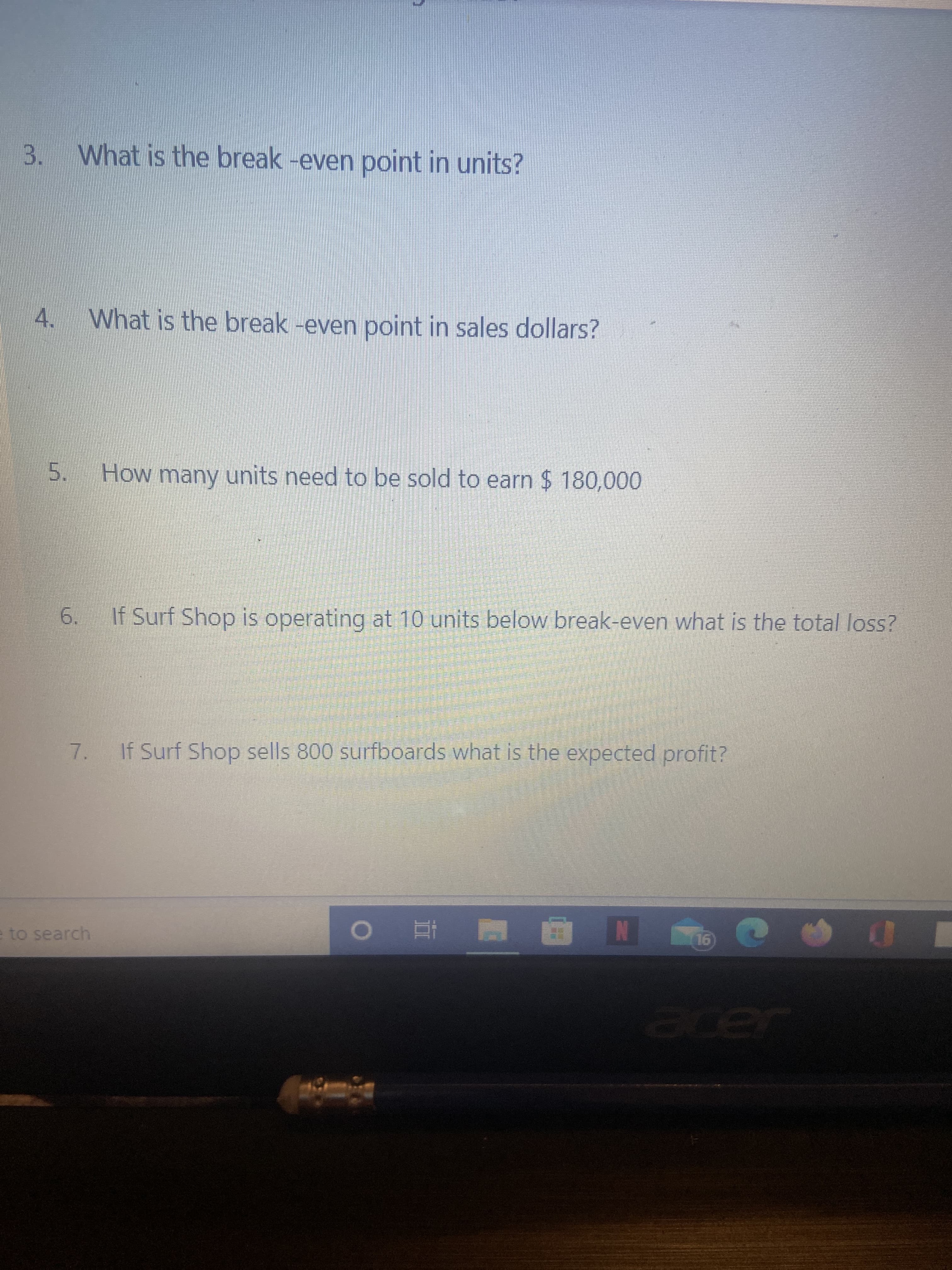 5.
3.
What is the break -even point in units?
What is the break -even point in sales dollars?
4.
How many units need to be sold to earn $ 180,000
6.
If Surf Shop is operating at 10 units below break-even what is the total loss?
7. If Surf Shop sells 800 surfboards what is the expected profit?
to search
N 立 0
acer
