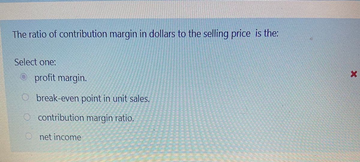 The ratio of contribution margin in dollars to the selling price is the:
Select one:
O profit margin.
O break-even point in unit sales.
O contribution margin ratio.
O net income
