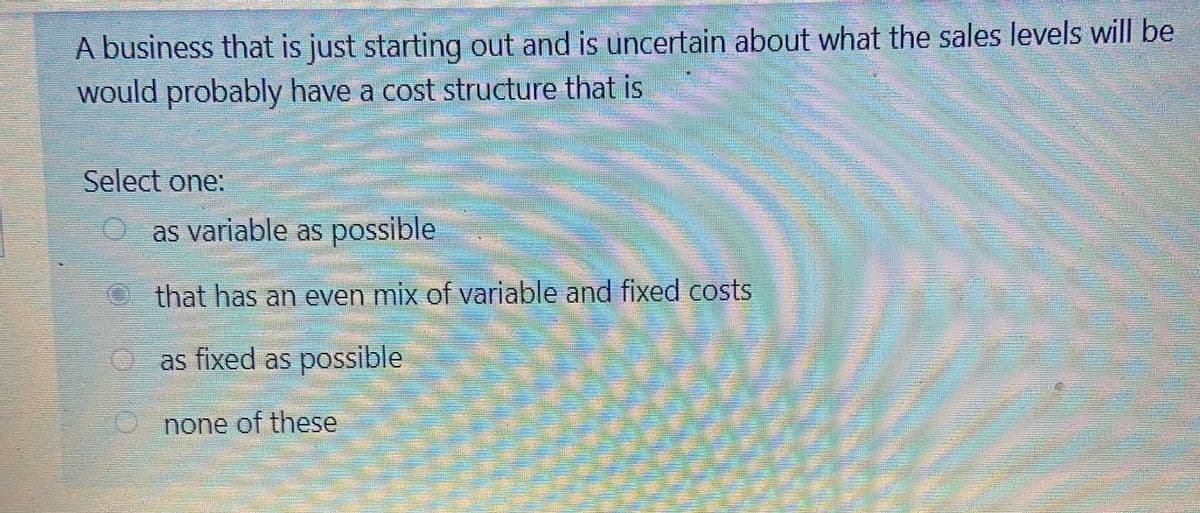 A business that is just starting out and is uncertain about what the sales levels will be
would probably have a cost structure that is
Select one:
O as variable as possible
that has an even mix of variable and fixed costs
e as fixed as possible
none of these
