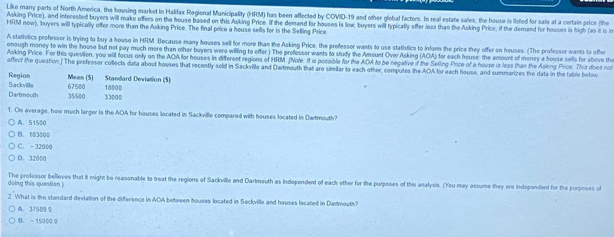 Like many parts of North America, the housing market in Halifax Regional Municipality (HRM) has been affected by COVID-19 and other global factors. In real estate sales, the house is listed for sale at a certain price (the
Asking Price), and interested buyers will make offers on the house based on this Asking Price. If the demand for houses is low, buyers will typically offer less than the Asking Price; if the demand for houses is high (as it is in
HRM now), buyers will typically offer more than the Asking Price. The final price a house sells for is the Selling Price.
A statistics professor is trying to buy a house in HRM. Because many houses sell for more than the Asking Price, the professor wants to use statistics to inform the price they offer on houses. (The professor wants to offer
enough money to win the house but not pay much more than other buyers were willing to offer) The professor wants to study the Amount Over Asking (AOA) for each house: the amount of money a house sells for above the-
Asking Price. For this question, you will focus only on the AOA for houses in different regions of HRM [Note. It is possible for the AOA to be negative if the Selling Price of a house is less than the Asking Price. This does not
affect the question.] The professor collects data about houses that recently sold in Sackville and Dartmouth that are similar to each other, computes the AOA for each house, and summarizes the data in the table below.
Region
Mean ($)
Standard Deviation (S)
Sackville
67500
18000
Dartmouth
35500
33000
1. On average, how much larger is the AOA for houses located in Sackville compared with houses located in Dartmouth?
O A. 51500
O B. 103000
O C. - 32000
O D. 32000
The professor belleves that it might be reasonable to treat the regions of Sackville and Dartmouth as independent of each other for the purposes of this analysis. (You may assume they are independent for the purposes of
doing this question)
2. What is the standard deviation of the difference in AOA between houses located in Sackville and houses located in Dartmouth?
O A. 37589.9
O B. - 15000.0
