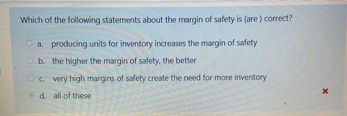 Which of the following statements about the margin of safety is (are ) correct?
a. producing units for inventory increases the margin of safety
b. the higher the margin.of safety, the better
O c. very high margins of safety create the need for more inventory
d. all of these
