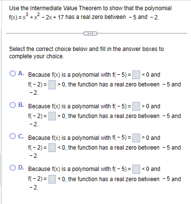 Use the Intermediate Value Theorem to show that the polynomial
f(x) = x³ + x² - 2x+17 has a real zero between - 5 and -2.
Select the correct choice below and fill in the answer boxes to
complete your choice.
O A. Because f(x) is a polynomial with f(-5) = <0 and
f(-2)=>0, the function has a real zero between - 5 and
-2.
OB. Because f(x) is a polynomial with f(-5) => 0 and
f(-2)=>0, the function has a real zero between -5 and
-2.
OC. Because f(x) is a polynomial with f(-5) = >0 and
f(-2)=<0, the function has a real zero between -5 and
-2.
O D. Because f(x) is a polynomial with f(-5) =
f(-2)=
-2.
<0 and
<0, the function has a real zero between -5 and