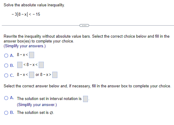 Solve the absolute value inequality.
- 3|8-x|< -15
Rewrite the inequality without absolute value bars. Select the correct choice below and fill in the
answer box(es) to complete your choice.
(Simplify your answers.)
OA. 8-x<
O B.
OC. 8-x<
Select the correct answer below and, if necessary, fill in the answer box to complete your choice.
<8-x<
or 8-x>
O A. The solution set in interval notation is
(Simplify your answer.)
B. The solution set is Ø.