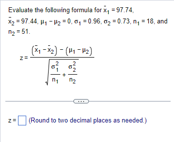 Evaluate the following formula for X = 97.74,
X2 = 97.44, H1 - H2 = 0, 01 = 0.96, 02 = 0.73, n = 18, and
n2 = 51.
z=
Z
(x₁-x₂) - (H₁-H₂)
2
2
리
+
(Round to two decimal places as needed.)