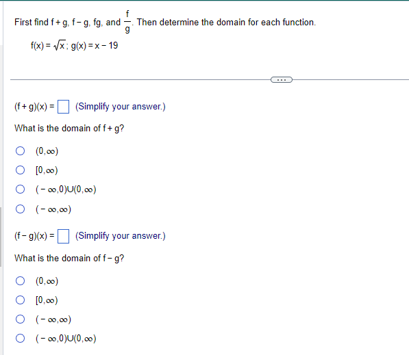 f
First find f+g, f-g, fg, and Then determine the domain for each function.
g
f(x)=√√√x; g(x)=x-19
(f+g)(x) = (Simplify your answer.)
What is the domain of f + g?
(0,00)
[0,00)
O (-∞0,0)U(0,00)
0 (-00,00)
(f- g)(x) =
What is the domain of f-g?
(Simplify your answer.)
O (0,00)
O [0,00)
O (-00,00)
O (-∞0,0)U(0,00)