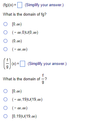 (fg)(x) = (Simplify your answer.)
What is the domain of fg?
O [0,00)
O
O (0,00)
O (-00,00)
(-∞0,0)U(0,00)
(-) [
|(x) = (Simplify your answer.)
f
What is the domain of -?
9
O [0,00)
O (-∞,19)U(19,00)
0 (-00,00)
O [0,19)U(19,00)