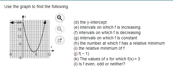 Use the graph to find the following.
Q
(d) the y-intercept
(e) intervals on which f is increasing
(f) intervals on which f is decreasing
(g) intervals on which f is constant
(h) the number at which f has a relative minimum
(i) the relative minimum of f
(j) f(-1)
(k) The values of x for which f(x) = 3
(1) Is f even, odd or neither?