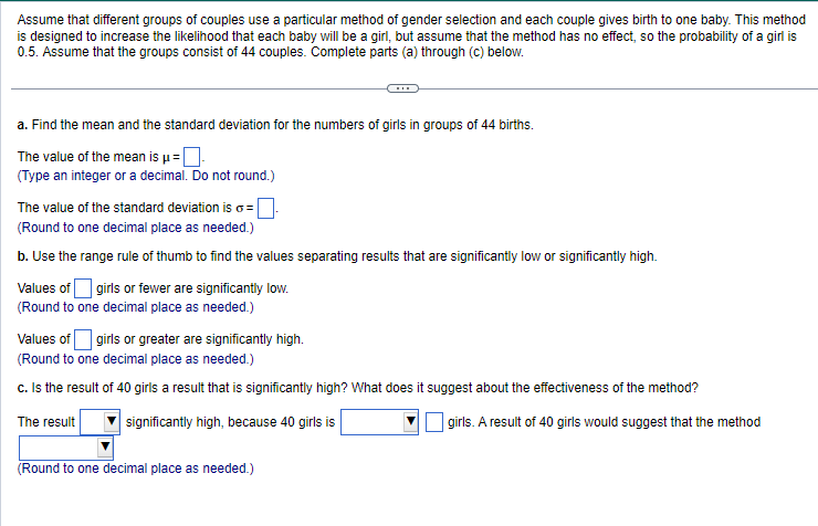 Assume that different groups of couples use a particular method of gender selection and each couple gives birth to one baby. This method
is designed to increase the likelihood that each baby will be a girl, but assume that the method has no effect, so the probability of a girl is
0.5. Assume that the groups consist of 44 couples. Complete parts (a) through (c) below.
a. Find the mean and the standard deviation for the numbers of girls in groups of 44 births.
The value of the mean is μ =
(Type an integer or a decimal. Do not round.)
The value of the standard deviation is o=.
(Round to one decimal place as needed.)
b. Use the range rule of thumb to find the values separating results that are significantly low or significantly high.
Values of girls or fewer are significantly low.
(Round to one decimal place as needed.)
Values of girls or greater are significantly high.
(Round to one decimal place as needed.)
c. Is the result of 40 girls a result that is significantly high? What does it suggest about the effectiveness of the method?
The result
significantly high, because 40 girls is
girls. A result of 40 girls would suggest that the method
(Round to one decimal place as needed.)