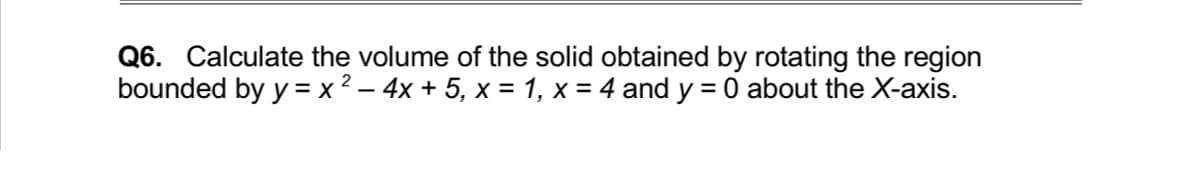 Q6. Calculate the volume of the solid obtained by rotating the region
bounded by y = x² – 4x + 5, x = 1, x = 4 and y = 0 about the X-axis.
