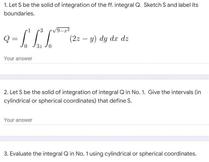 1. Let S be the solid of integration of the ff. integral Q. Sketch S and label its
boundaries.
√/9-
² = 66² 1
(22-y) dy dx dz
0
32
Your answer
2. Let S be the solid of integration of integral Q in No. 1. Give the intervals (in
cylindrical or spherical coordinates) that define S.
Your answer
3. Evaluate the integral Q in No. 1 using cylindrical or spherical coordinates.