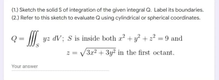 (1.) Sketch the solid S of integration of the given integral Q. Label its boundaries.
(2.) Refer to this sketch to evaluate Q using cylindrical or spherical coordinates.
III
S
yz dV; S is inside both a² + y² +22² = 9 and
2= √3x² + 3y² in the first octant.
Your answer