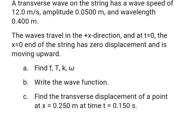 A transverse wave on the string has a wave speed of
12.0 m/s, amplitude 0.0500 m, and wavelength
0.400 m.
The waves travel in the +x-direction, and at t=0, the
x=0 end of the string has zero displacement and is
moving upward.
a. Find f, T, K, w
b. Write the wave function.
c.
Find the transverse displacement of a point
at x = 0.250 m at time t = 0.150 s.