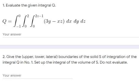 1. Evaluate the given integral Q.
2:-1
Q= - LIT
(3yxz) dx dy dz
Your answer
2. Give the (upper, lower, lateral) boundaries of the solid S of integration of the
integral Q in No. 1. Set up the integral of the volume of S. Do not evaluate.
Your answer