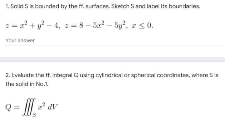 1. Solid S is bounded by the ff. surfaces. Sketch S and label its boundaries.
z = x² + y² − 4, z =8-5x² - 5y², x ≤ 0.
Your answer
2. Evaluate the ff. integral Q using cylindrical or spherical coordinates, where S is
the solid in No.1.
Q= If x² dv
S