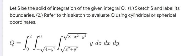 Let S be the solid of integration of the given integral Q. (1.) Sketch S and label its
boundaries. (2.) Refer to this sketch to evaluate Q using cylindrical or spherical
coordinates.
/8-2²-y²
- [ L
y dz dx dy
0
x² + y²
4-y²