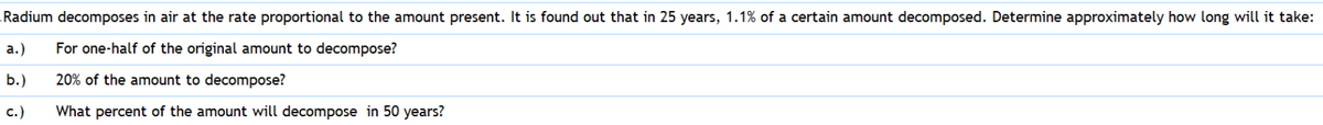 Radium decomposes in air at the rate proportional to the amount present. It is found out that in 25 years, 1.1% of a certain amount decomposed. Determine approximately how long will it take:
а.)
For one-half of the original amount to decompose?
b.)
20% of the amount to decompose?
с.)
What percent of the amount will decompose in 50 years?
