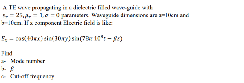 A TE wave propagating in a dielectric filled wave-guide with
Er = 25, µr = 1, o = 0 parameters. Waveguide dimensions are a=10cm and
b=10cm. If x component Electric field is like:
Ex = cos(40nx) sin(30ny) sin(78n 10®t – Bz)
Find
a- Mode number
b- ß
c- Cut-off frequency.

