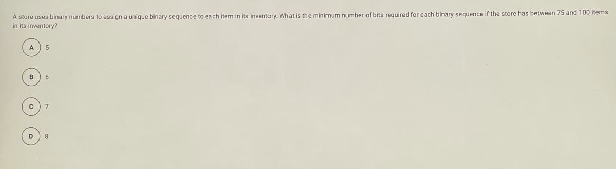 A store uses binary numbers to assign a unique binary sequence to each item in its inventory. What is the minimum number of bits required for each binary sequence if the store has between 75 and 100 items
in its inventory?
A
