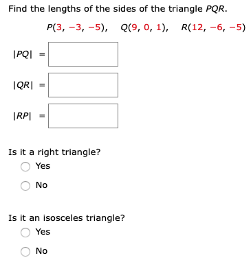 Find the lengths of the sides of the triangle PQR.
P(3, -3, -5), Q(9, 0, 1), R(12, -6, -5)
|PQI =
IQR| =
|RP| =
Is it a right triangle?
Yes
No
Is it an isosceles triangle?
Yes
No
