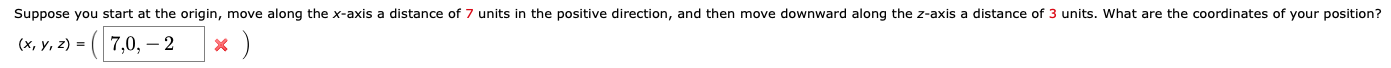 Suppose you start at the origin, move along the x-axis a distance of 7 units in the positive direction, and then move downward along the z-axis a distance of 3 units. What are the coordinates of your position?
(x, y, z) = ( 7,0, – 2
