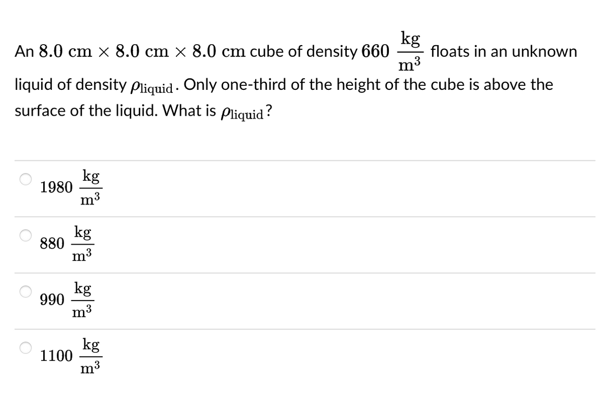 kg
An 8.0 cm x 8.0 cm × 8.0 cm cube of density 660 floats in an unknown
m³
liquid of density Pliquid. Only one-third of the height of the cube is above the
surface of the liquid. What is Pliquid ?
kg
1980
m³
880
990
1100
kg
m³
kg
m³
kg
m³